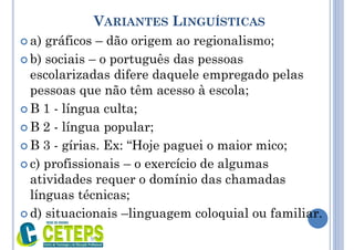VARIANTES LINGUÍSTICAS
 a) gráficos – dão origem ao regionalismo;
 b) sociais – o português das pessoas
escolarizadas difere daquele empregado pelas
pessoas que não têm acesso à escola;
 B 1 - língua culta;
 B 2 - língua popular;
 B 3 - gírias. Ex: “Hoje paguei o maior mico;
 c) profissionais – o exercício de algumas
atividades requer o domínio das chamadas
línguas técnicas;
 d) situacionais –linguagem coloquial ou familiar.
9:01
 