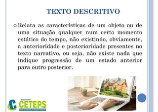TEXTO DESCRITIVO
 Relata as características de um objeto ou de
uma situação qualquer num certo momento
estático do tempo, não existindo, obviamente,
a anterioridade e posterioridade presentes no
texto narrativo, ou seja, não existe nada que
indique progressão de um estado anterior
para outro posterior.
9:01
 