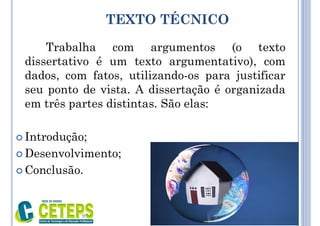 TEXTO TÉCNICO
Trabalha com argumentos (o texto
dissertativo é um texto argumentativo), com
dados, com fatos, utilizando-os para justificar
seu ponto de vista. A dissertação é organizada
em três partes distintas. São elas:
 Introdução;
 Desenvolvimento;
 Conclusão.
9:01
 