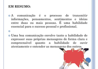 EM RESUMO:
 A comunicação é o processo de transmitir
informações, pensamentos, sentimentos e ideias
entre duas ou mais pessoas. É uma habilidade
essencial para o sucesso pessoal e profissional.

 Uma boa comunicação envolve tanto a habilidade de
expresser suas próprias mensagens de forma clara e
compreensível quanto a habilidade de ouvir
atentamente e entender as mensagens dos outros.
 