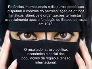 Potências internacionais e ditaduras teocráticas
disputam o controle do petróleo; ação de grupos
fanáticos islâmicos e organizações terroristas,
especialmente após a fundação do Estado de Israel
em 1948.

O resultado: atraso político,
econômico e social das
populações da região e tensão
internacional.

 