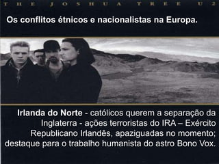 Os conflitos étnicos e nacionalistas na Europa.

Irlanda do Norte - católicos querem a separação da
Inglaterra - ações terroristas do IRA – Exército
Republicano Irlandês, apaziguadas no momento;
destaque para o trabalho humanista do astro Bono Vox.

 