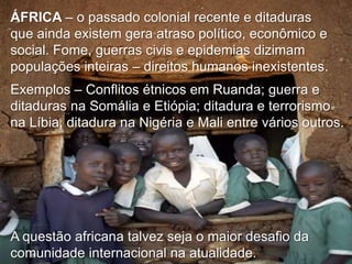 ÁFRICA – o passado colonial recente e ditaduras
que ainda existem gera atraso político, econômico e
social. Fome, guerras civis e epidemias dizimam
populações inteiras – direitos humanos inexistentes.
Exemplos – Conflitos étnicos em Ruanda; guerra e
ditaduras na Somália e Etiópia; ditadura e terrorismo
na Líbia, ditadura na Nigéria e Mali entre vários outros.

A questão africana talvez seja o maior desafio da
comunidade internacional na atualidade.

 