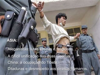 ÁSIA:
Afeganistão: lutas étnicas e religiosas.
A difícil unificação das duas Coréias.
China: a ocupação do Tibete.
Ditaduras e desrespeito aos direitos humanos.

 