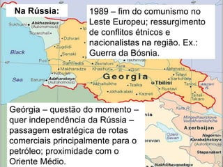 Na Rússia:

1989 – fim do comunismo no
Leste Europeu; ressurgimento
de conflitos étnicos e
nacionalistas na região. Ex.:
Guerra da Bósnia.

Geórgia – questão do momento –
quer independência da Rússia –
passagem estratégica de rotas
comerciais principalmente para o
petróleo; proximidade com o
Oriente Médio.

 