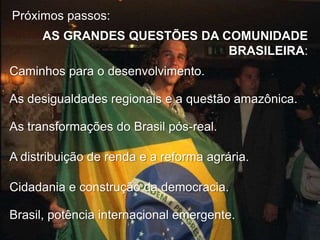 Próximos passos:
AS GRANDES QUESTÕES DA COMUNIDADE
BRASILEIRA:
Caminhos para o desenvolvimento.
As desigualdades regionais e a questão amazônica.
As transformações do Brasil pós-real.
A distribuição de renda e a reforma agrária.
Cidadania e construção da democracia.
Brasil, potência internacional emergente.

 