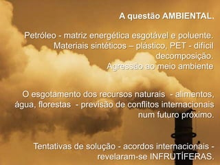 A questão AMBIENTAL.
Petróleo - matriz energética esgotável e poluente.
Materiais sintéticos – plástico, PET - difícil
decomposição.
Agressão ao meio ambiente
O esgotamento dos recursos naturais - alimentos,
água, florestas - previsão de conflitos internacionais
num futuro próximo.

Tentativas de solução - acordos internacionais revelaram-se INFRUTÍFERAS.

 