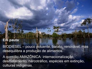 Em pauta:

BIODIESEL – pouco poluente, barato, renovável, mas
desequilibra a produção de alimentos.
A questão AMAZÔNICA: internacionalização,
desmatamento, narcotráfico, espécies em extinção,
culturas indígenas.

 