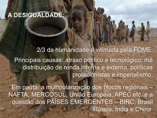 A DESIGUALDADE:

2/3 da humanidade é vitimada pela FOME.
Principais causas: atraso político e tecnológico; má
distribuição de renda interna e externa, políticas
protecionistas e imperialismo.
Em pauta: a multipolarização dos blocos regionais –
NAFTA, MERCOSUL, União Européia, APEC etc. e a
questão dos PAÍSES EMERGENTES – BIRC: Brasil
Rússia, Índia e China.

 