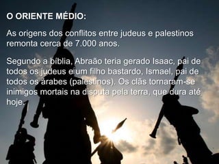 O ORIENTE MÉDIO:
As origens dos conflitos entre judeus e palestinos
remonta cerca de 7.000 anos.
Segundo a bíblia, Abraão teria gerado Isaac, pai de
todos os judeus e um filho bastardo, Ismael, pai de
todos os árabes (palestinos). Os clãs tornaram-se
inimigos mortais na disputa pela terra, que dura até
hoje.

 