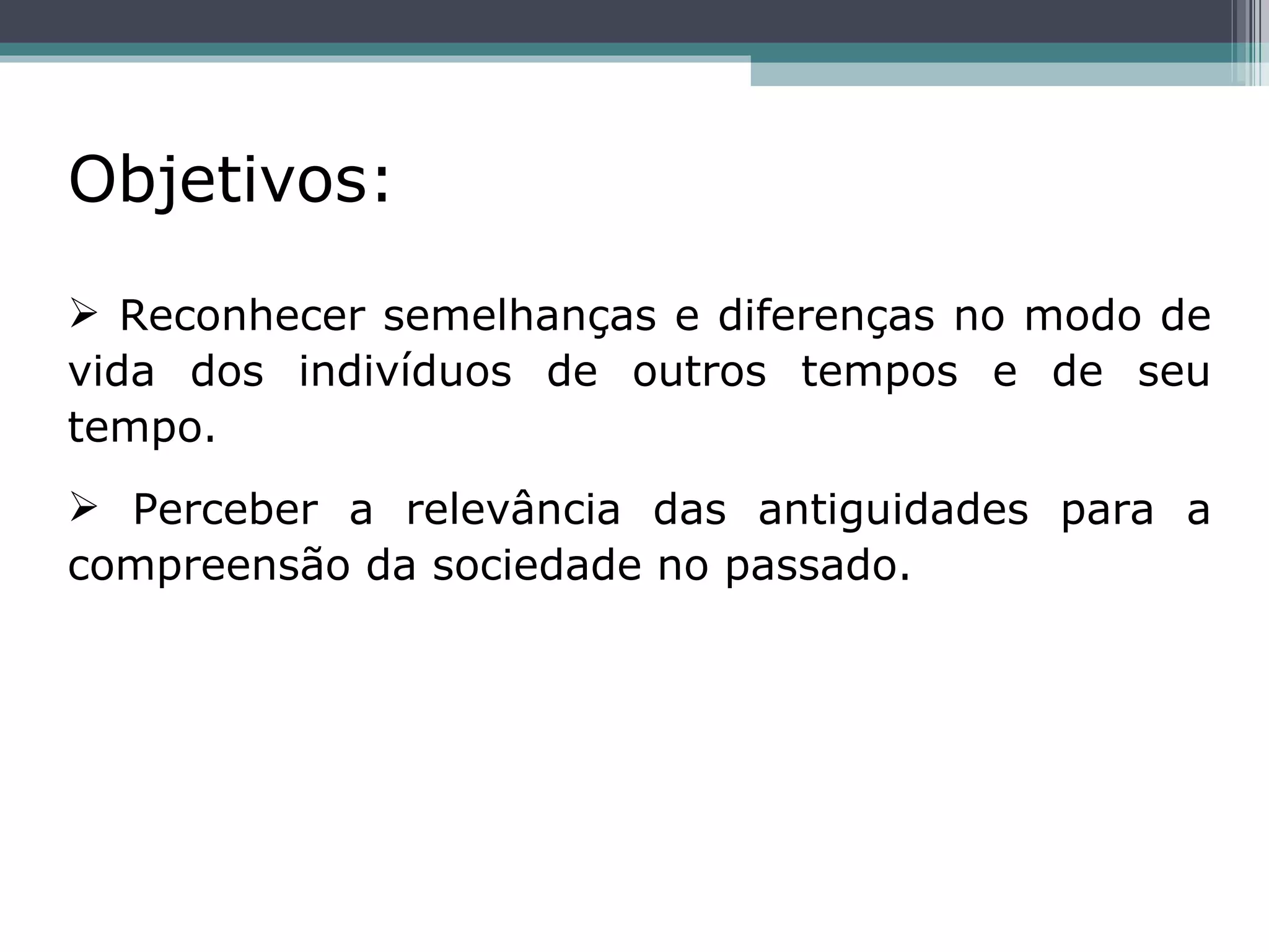 Objetivos:   Reconhecer semelhanças e diferenças no modo de vida dos indivíduos de outros tempos e de seu tempo. Perceber a relevância das antiguidades para a compreensão da sociedade no passado. 