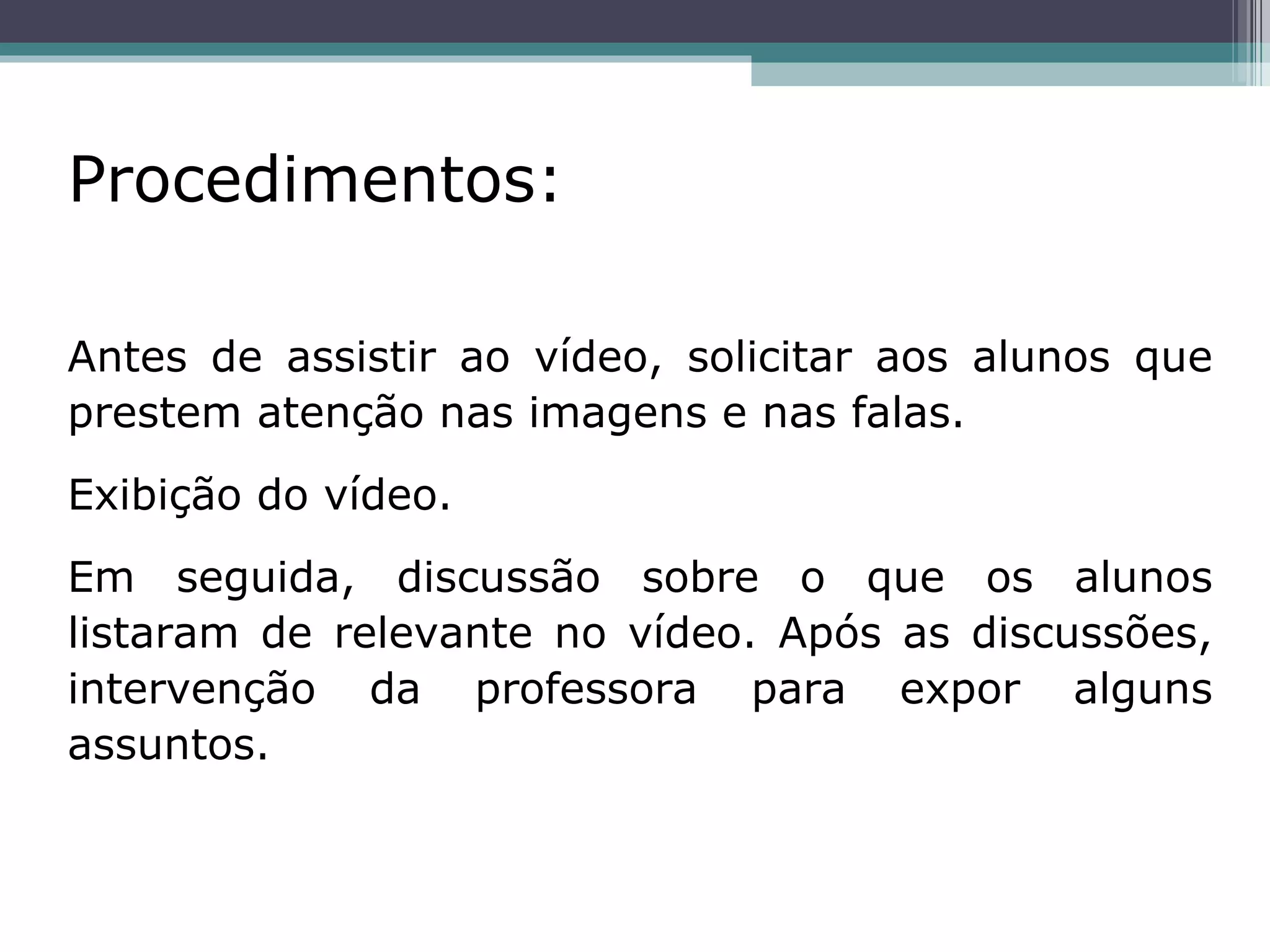 Procedimentos:   Antes de assistir ao vídeo, solicitar aos alunos que prestem atenção nas imagens e nas falas.  Exibição do vídeo. Em seguida, discussão sobre o que os alunos listaram de relevante no vídeo. Após as discussões, intervenção da professora para expor alguns assuntos. 