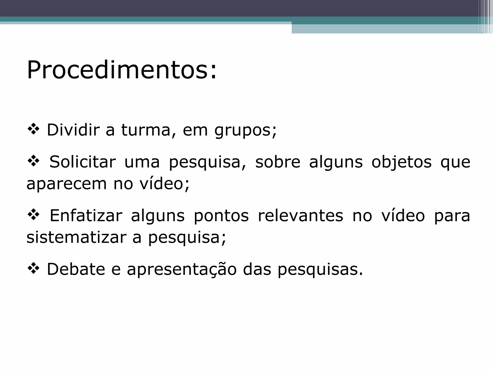 Procedimentos:   Dividir a turma, em grupos; Solicitar uma pesquisa, sobre alguns objetos que aparecem no vídeo; Enfatizar alguns pontos relevantes no vídeo para sistematizar a pesquisa; Debate e apresentação das pesquisas. 