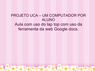 PROJETO UCA – UM COMPUTADOR POR
              ALUNO
 Aula com uso do lap top com uso da
  ferramenta da web Google docs.
 