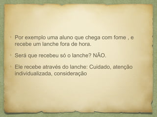 Por exemplo uma aluno que chega com fome , e
recebe um lanche fora de hora.
Será que recebeu só o lanche? NÃO.
Ele recebe através do lanche: Cuidado, atenção
individualizada, consideração
 