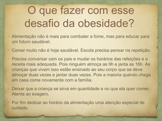 O que fazer com esse
desafio da obesidade?
Alimentação não é mais para combater a fome, mas para educar para
um futuro saudável.
Comer muito não é hoje saudável. Escola precisa pensar na repetição.
Precisa conversar com os pais e mudar os horários das refeições e a
receita mais adequada. Pois ninguém almoça as 9h e janta as 16h. As
crianças que vivem isso estão ensinado ao seu corpo que se deve
almoçar duas vezes e jantar duas vezes. Pois a maioria quando chega
em casa come novamente com a família.
Deixar que a criança se sirva em quantidade e no que ela quer comer.
Atenta ao exagero.
Por fim dedicar ao horário da alimentação uma atenção especial de
cuidado.
 