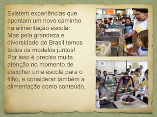 Existem experiências que
apontam um novo caminho
na alimentação escolar.
Mas pela grandeza e
diversidade do Brasil temos
todos os modelos juntos!
Por isso é preciso muita
atenção no momento de
escolher uma escola para o
filho, e considerar também a
alimentação como conteúdo.
 
