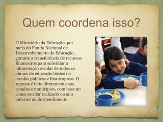 Quem coordena isso?
O Ministério da Educação, por
meio do Fundo Nacional de
Desenvolvimento da Educação,
garante a transferência de recursos
financeiros para subsidiar a
alimentação escolar de todos os
alunos da educação básica de
escolas públicas e filantrópicas. O
repasse é feito diretamente aos
estados e municípios, com base no
censo escolar realizado no ano
anterior ao do atendimento.
 