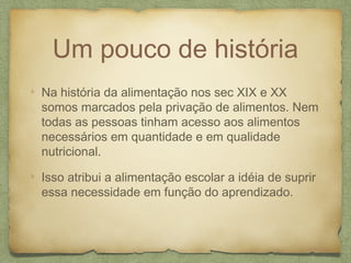 Um pouco de história
Na história da alimentação nos sec XIX e XX
somos marcados pela privação de alimentos. Nem
todas as pessoas tinham acesso aos alimentos
necessários em quantidade e em qualidade
nutricional.
Isso atribui a alimentação escolar a idéia de suprir
essa necessidade em função do aprendizado.
 