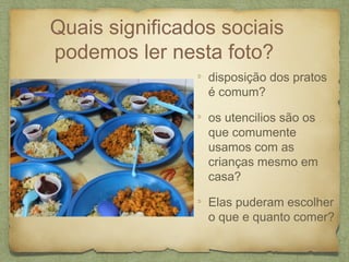 Quais significados sociais
podemos ler nesta foto?
disposição dos pratos
é comum?
os utencilios são os
que comumente
usamos com as
crianças mesmo em
casa?
Elas puderam escolher
o que e quanto comer?
 