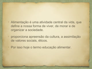 Alimentação é uma atividade central da vida, que
define a nossa forma de viver, de morar e de
organizar a sociedade.
proporciona apreensão da cultura, a assimilação
de valores sociais, éticos.
Por isso hoje o termo educação alimentar.
 