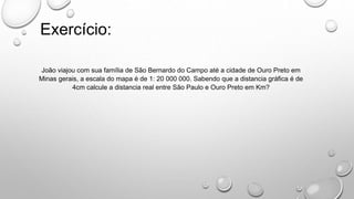 João viajou com sua família de São Bernardo do Campo até a cidade de Ouro Preto em
Minas gerais, a escala do mapa é de 1: 20 000 000. Sabendo que a distancia gráfica é de
4cm calcule a distancia real entre São Paulo e Ouro Preto em Km?
Exercício:
 