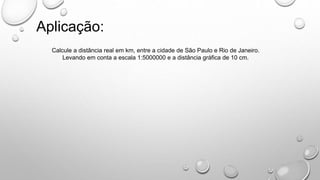 Aplicação:
Calcule a distância real em km, entre a cidade de São Paulo e Rio de Janeiro.
Levando em conta a escala 1:5000000 e a distância gráfica de 10 cm.
 