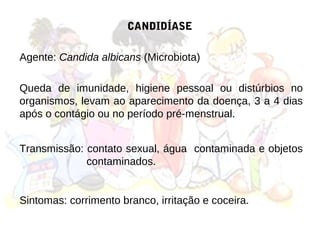 CANDIDÍASE

Agente: Candida albicans (Microbiota)

Queda de imunidade, higiene pessoal ou distúrbios no
organismos, levam ao aparecimento da doença, 3 a 4 dias
após o contágio ou no período pré-menstrual.


Transmissão: contato sexual, água contaminada e objetos
             contaminados.


Sintomas: corrimento branco, irritação e coceira.
 