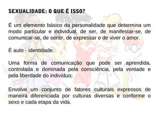 SEXUALIDADE: O QUE É ISSO?

É um elemento básico da personalidade que determina um
modo particular e individual, de ser, de manifestar-se, de
comunicar-se, de sentir, de expressar e de viver o amor.

É auto - identidade.

Uma forma de comunicação que pode ser aprendida,
controlada e dominada pela consciência, pela vontade e
pela liberdade do indivíduo;

Envolve um conjunto de fatores culturais expressos de
maneira diferenciada por culturas diversas e conforme o
sexo e cada etapa da vida.
 