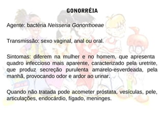 GONORRÉIA

Agente: bactéria Neisseria Gonorrhoeae

Transmissão: sexo vaginal, anal ou oral.

Sintomas: diferem na mulher e no homem, que apresenta
quadro infeccioso mais aparente, caracterizado pela uretrite,
que produz secreção purulenta amarelo-esverdeada, pela
manhã, provocando odor e ardor ao urinar.

Quando não tratada pode acometer próstata, vesículas, pele,
articulações, endocárdio, fígado, meninges.
 