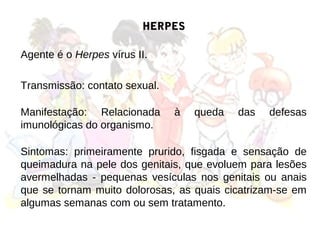HERPES

Agente é o Herpes vírus II.

Transmissão: contato sexual.

Manifestação: Relacionada      à   queda   das   defesas
imunológicas do organismo.

Sintomas: primeiramente prurido, fisgada e sensação de
queimadura na pele dos genitais, que evoluem para lesões
avermelhadas - pequenas vesículas nos genitais ou anais
que se tornam muito dolorosas, as quais cicatrizam-se em
algumas semanas com ou sem tratamento.
 