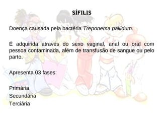 SÍFILIS

Doença causada pela bactéria Treponema pallidum.

É adquirida através do sexo vaginal, anal ou oral com
pessoa contaminada, além de transfusão de sangue ou pelo
parto.

Apresenta 03 fases:

Primária
Secundária
Terciária
 
