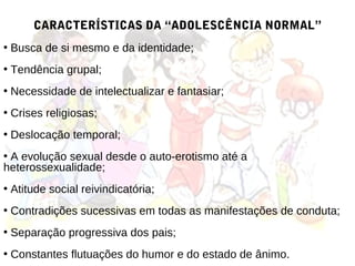 CARACTERÍSTICAS DA “ADOLESCÊNCIA NORMAL”
• Busca de si mesmo e da identidade;
• Tendência grupal;
• Necessidade de intelectualizar e fantasiar;
• Crises religiosas;
• Deslocação temporal;
• A evolução sexual desde o auto-erotismo até a
heterossexualidade;
• Atitude social reivindicatória;
• Contradições sucessivas em todas as manifestações de conduta;
• Separação progressiva dos pais;
• Constantes flutuações do humor e do estado de ânimo.
 