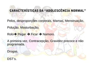 CARACTERÍSTICAS DA “ADOLESCÊNCIA NORMAL”


Pelos, desproporções corporais, Mamas, Menstruação,

Polução, Masturbação.

Rolo Pegar  Ficar  Namoro.

A primeira vez, Contracepção, Gravidez precoce e não
programada.

Drogas.

DST’s.
 