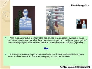 Nos quadros mudam os formatos das janelas e as paisagens avistadas, mas a estrutura se mantém, para lembrar que nosso acesso ao real (a paisagem lá fora) ocorre sempre por meio de uma lente ou enquadramento cultural (a janela) .  Mas Há sempre autonomia para, dentro de nossos limites socio-históricos, para criar  a nossa versão ou visão da paisagem, ou seja, da realidade.  René Magritte Fonte: www.magritte.com 