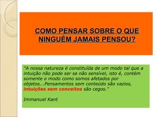 COMO PENSAR SOBRE O QUE NINGUÉM JAMAIS PENSOU? "A nossa natureza é constituída de um modo tal que a intuição não pode ser se não sensível, isto é, contém somente o modo como somos afetados por objetos...Pensamentos sem conteúdo são vazios,  intuições sem conceitos  são cegos."  Immanuel Kant 