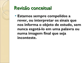 Revisão conceitual Estamos sempre compelidos a rever, ou interpretar os sinais que nos informa o objeto de estudo, sem nunca esgotá-lo em uma palavra ou numa imagem final que seja inconteste.  