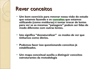 Rever conceitos Um bom exercício para renovar nossa visão do estudo que estamos fazendo e os  conceitos  que estamos utilizando (como molduras) é tentar trocar de lentes para ver se as mesmas “paisagens” podem ser lidas de modo diferente com outras lentes. Isto significa “desnaturalizar”  os modos de ver que tínhamos como óbvios.  Podemos fazer isso questionando conceitos já estabilizados. Um mapa conceitual auxilia a distinguir conceitos estruturantes da metodologia 