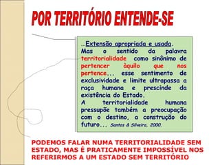 POR TERRITÓRIO ENTENDE-SE ... Extensão apropriada e usada . Mas o sentido da palavra  territorialidade   como sinônimo de  pertencer àquilo que nos pertence ... esse sentimento de exclusividade e limite ultrapassa a raça humana e prescinde da existência do Estado.  A territorialidade humana pressupõe também a preocupação com o destino, a construção do futuro...  Santos & Silveira, 2000. PODEMOS FALAR NUMA TERRITORIALIDADE SEM ESTADO, MAS É PRATICAMENTE IMPOSSÍVEL NOS REFERIRMOS A UM ESTADO SEM TERRITÓRIO  