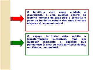O território visto como unidade e diversidade, é uma questão central da história humana de cada país e constitui o pano de fundo do estudo das suas diversas etapas e do momento atual.  O espaço territorial está sujeito a transformações sucessivas, mas em qualquer momento a equação que permanece é: uma ou mais territorialidades, um Estado, um território.  