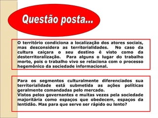Questão posta... O território condiciona a localização dos atores sociais, mas desconsidera as territorialidades.  No caso da cultura caiçara o seu destino é visto como da desterritoralização.  Para alguns o lugar do trabalho morto, pois o trabalho vivo se relaciona com o processo hegemônico da sociedade informacional.  Para os segmentos culturalmente diferenciados sua territorialidade está submetida as ações políticas geralmente comandadas pelo mercado.  Vistos pelos governantes e muitas vezes pela sociedade majoritária como espaços que obedecem, espaços da lentidão. Mas para que serve ser rápido ou lento?  