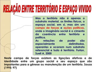 RELAÇÃO ENTRE TERRITÓRIO E ESPAÇO VIVIDO Mas o território não é apenas o substrato material, os limites físicos, o espaço social, em si, mas sim um  campo de forças  e  ações políticas , onde o imaginário social é o cimento da coerência entre território e política.  As relações de poder são espacialmente delimitadas, operantes e ocorrem num substrato referencial e tudo é território. Furlan, Sueli A, 2000 Neste campo de forças existem as ligações afetivas e de identidade entre um grupo social e seu espaço que são importantes para a gênese ou manutenção de um território. Souza (1995: 97)  