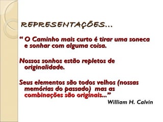 “  O Caminho mais curto é tirar uma soneca e sonhar com alguma coisa.  Nossos sonhos estão repletos de originalidade.  Seus elementos são todos velhos (nossas memórias do passado)  mas as  combinações são originais ...”  William H. Calvin REPRESENTAÇÕES... 