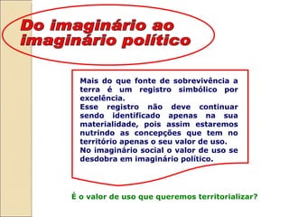 Mais do que fonte de sobrevivência a terra é um registro simbólico por excelência.  Esse registro não deve continuar sendo identificado apenas na sua materialidade, pois assim estaremos nutrindo as concepções que tem no território apenas o seu valor de uso.  No imaginário social o valor de uso se desdobra em imaginário político. É o valor de uso que queremos territorializar? Do imaginário ao imaginário político 