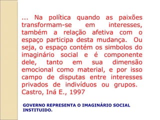 ... Na política quando as paixões transformam-se em interesses, também a relação afetiva com o espaço participa desta mudança.  Ou seja, o espaço contém os simbolos do imaginário social e é componente dele, tanto em sua dimensão emocional como material, e por isso campo de disputas entre interesses privados de indivíduos ou grupos.  Castro, Iná E., 1997 GOVERNO REPRESENTA O IMAGINÁRIO SOCIAL INSTITUIDO.  