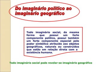 Todo imaginário social, da mesma forma que possui um forte componente político, possui também um forte componente espacial pelo poder simbólico atribuído aos objetos geográficos, naturais ou construídos que estão em relação direta com a  existência humana.  Todo imaginário social pode revelar-se imaginário geográfico Do imaginário político ao imaginário geográfico 