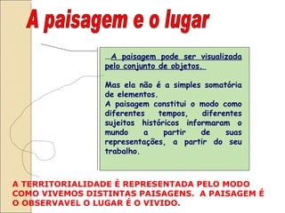 A paisagem e o lugar ... A paisagem pode ser visualizada pelo conjunto de objetos.  Mas ela não é a simples somatória de elementos.  A paisagem constitui o modo como diferentes tempos, diferentes sujeitos históricos informaram o mundo a partir de suas representações, a partir do seu trabalho.  A TERRITORIALIDADE É REPRESENTADA PELO MODO COMO VIVEMOS DISTINTAS PAISAGENS.  A PAISAGEM É O OBSERVAVEL O LUGAR É O VIVIDO.  