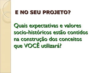 Quais expectativas e valores socio-históricos estão contidos na construção dos conceitos que VOCÊ utilizará? E NO SEU PROJETO?  