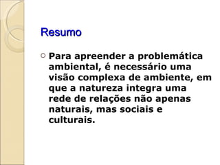 Resumo Para apreender a problemática ambiental, é necessário uma visão complexa de ambiente, em que a natureza integra uma rede de relações não apenas naturais, mas sociais e culturais. 