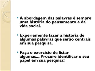 A abordagem das palavras é sempre uma história do pensamento e da vida social. Experiemente fazer a história de algumas palavras que serão centrais em sua pesquisa.  Faça o exercício de listar algumas....Procure identificar o seu papel em sua pesquisa! 